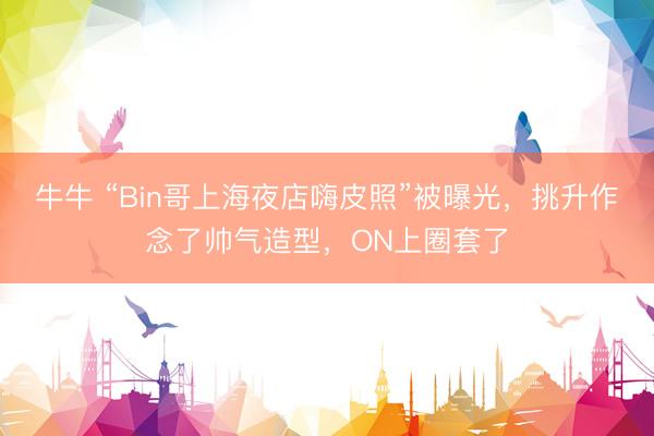 牛牛 “Bin哥上海夜店嗨皮照”被曝光，挑升作念了帅气造型，ON上圈套了
