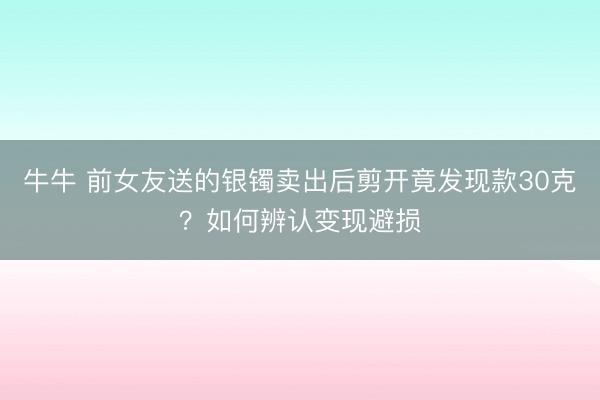 牛牛 前女友送的银镯卖出后剪开竟发现款30克？如何辨认变现避损