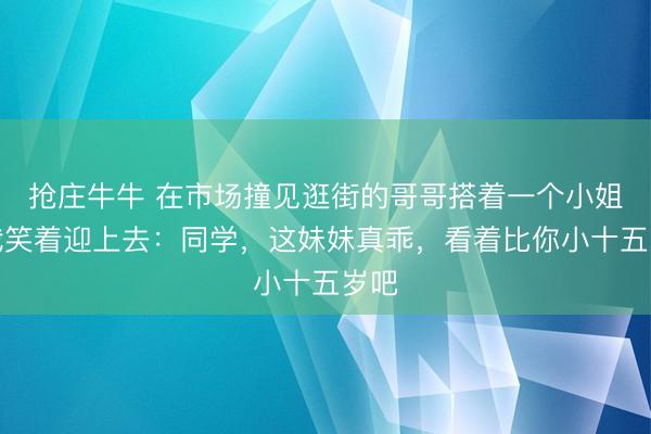 抢庄牛牛 在市场撞见逛街的哥哥搭着一个小姐，我笑着迎上去：同学，这妹妹真乖，看着比你小十五岁吧