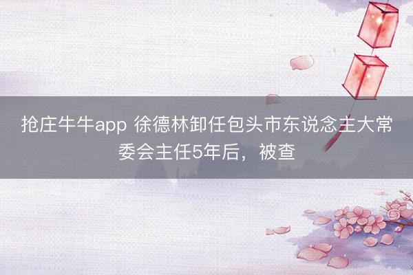 抢庄牛牛app 徐德林卸任包头市东说念主大常委会主任5年后，被查