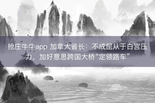 抢庄牛牛app 加拿大省长：不成屈从于白宫压力，加好意思跨国大桥“定领路车”