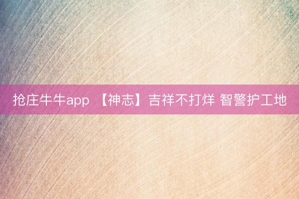 抢庄牛牛app 【神志】吉祥不打烊 智警护工地