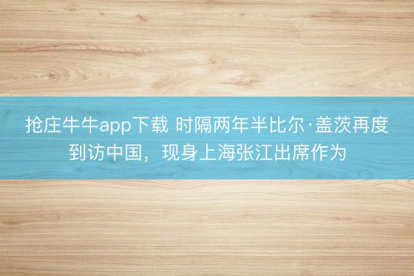 抢庄牛牛app下载 时隔两年半比尔·盖茨再度到访中国，现身上海张江出席作为