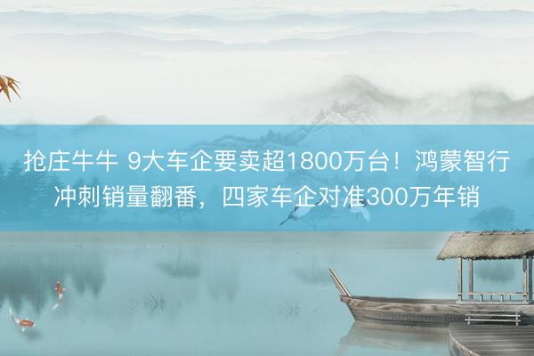 抢庄牛牛 9大车企要卖超1800万台！鸿蒙智行冲刺销量翻番，四家车企对准300万年销