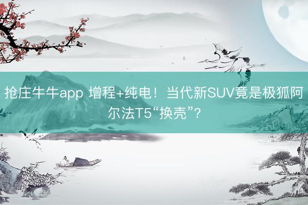 抢庄牛牛app 增程+纯电！当代新SUV竟是极狐阿尔法T5“换壳”？