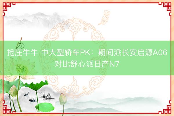 抢庄牛牛 中大型轿车PK：期间派长安启源A06对比舒心派日产N7