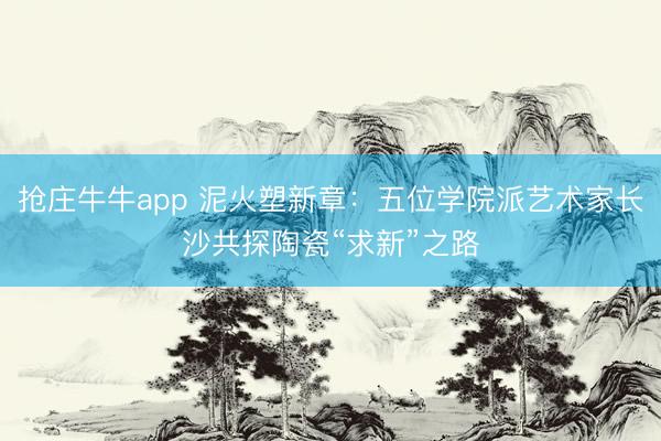 抢庄牛牛app 泥火塑新章:五位学院派艺术家长沙共探陶瓷“求新”之路