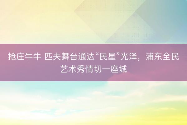 抢庄牛牛 匹夫舞台通达“民星”光泽，浦东全民艺术秀情切一座城