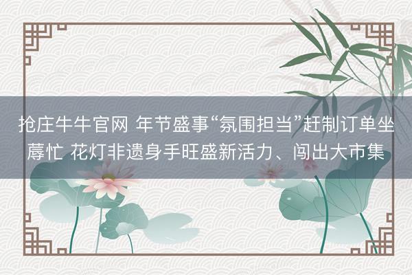 抢庄牛牛官网 年节盛事“氛围担当”赶制订单坐蓐忙 花灯非遗身手旺盛新活力、闯出大市集