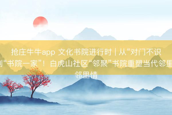 抢庄牛牛app 文化书院进行时 | 从“对门不识”到“书院一家”！白虎山社区“邻聚”书院重塑当代邻里情