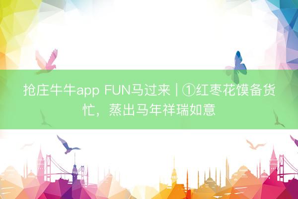 抢庄牛牛app FUN马过来 | ①红枣花馍备货忙，蒸出马年祥瑞如意