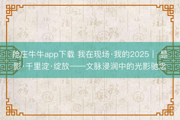 抢庄牛牛app下载 我在现场·我的2025｜ 显影·千里淀·绽放——文脉浸润中的光影驰念