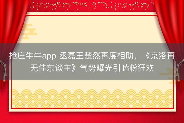 抢庄牛牛app 丞磊王楚然再度相助，《京洛再无佳东谈主》气势曝光引嗑粉狂欢