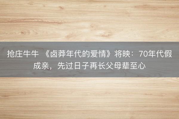 抢庄牛牛 《卤莽年代的爱情》将映：70年代假成亲，先过日子再长父母辈至心