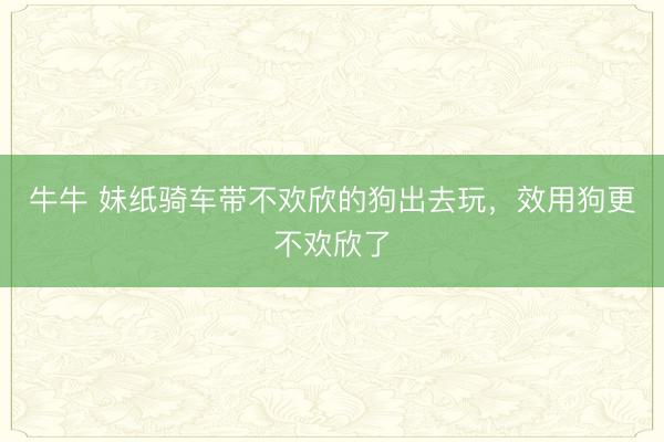 牛牛 妹纸骑车带不欢欣的狗出去玩，效用狗更不欢欣了
