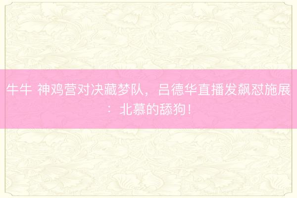 牛牛 神鸡营对决藏梦队，吕德华直播发飙怼施展：北慕的舔狗！