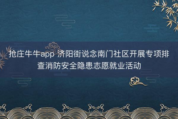 抢庄牛牛app 济阳街说念南门社区开展专项排查消防安全隐患志愿就业活动