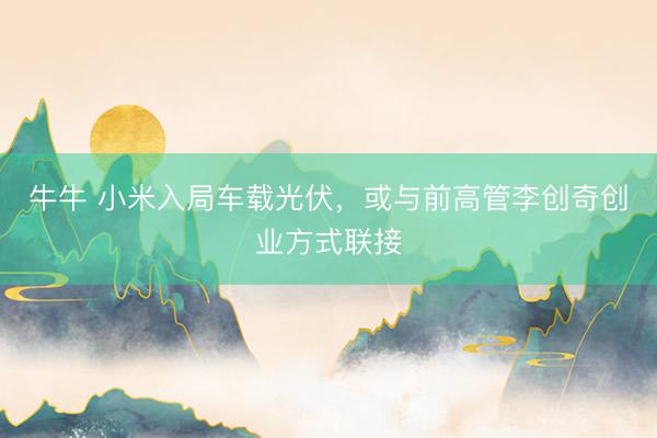 牛牛 小米入局车载光伏,或与前高管李创奇创业方式联接