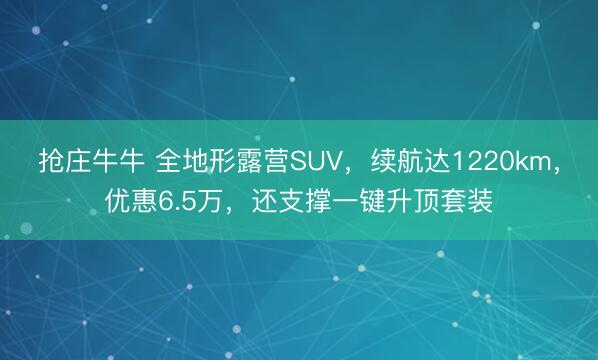 抢庄牛牛 全地形露营SUV，续航达1220km，优惠6.5万，还支撑一键升顶套装
