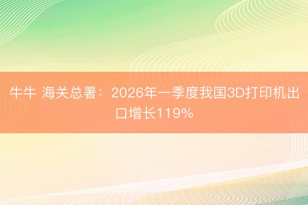 牛牛 海关总署：2026年一季度我国3D打印机出口增长119%