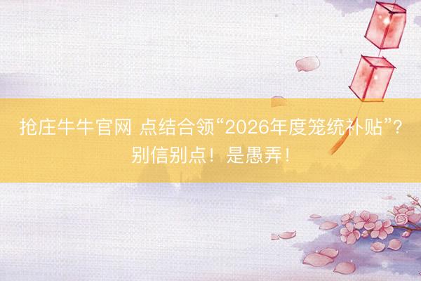 抢庄牛牛官网 点结合领“2026年度笼统补贴”?别信别点!是愚弄!