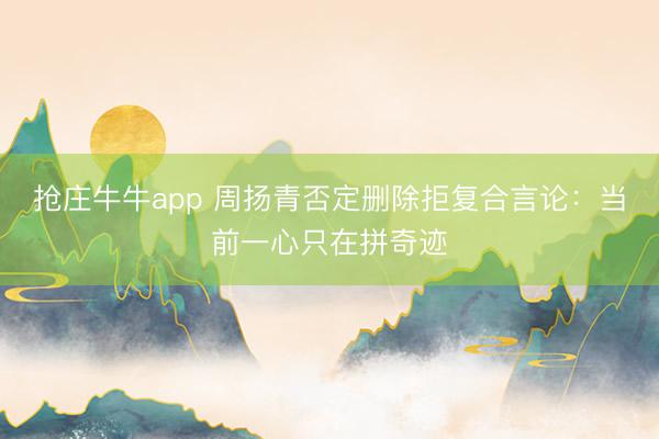 抢庄牛牛app 周扬青否定删除拒复合言论:当前一心只在拼奇迹