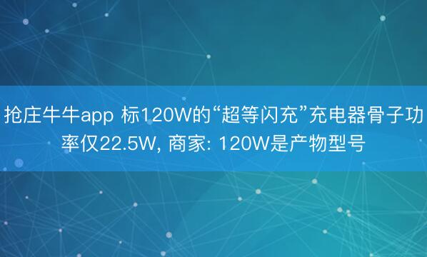 抢庄牛牛app 标120W的“超等闪充”充电器骨子功率仅22.5W， 商家: 120W是产物型号