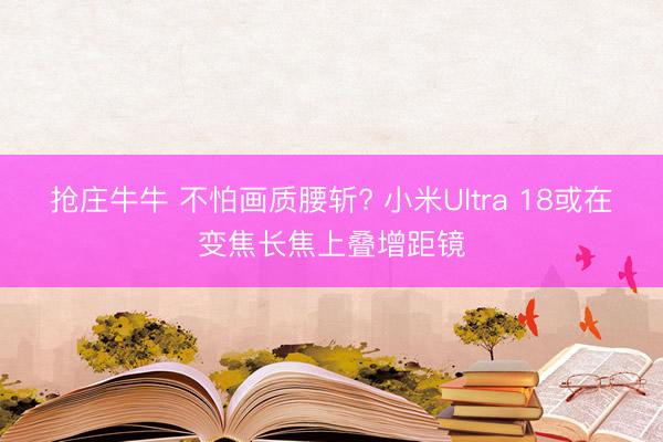 抢庄牛牛 不怕画质腰斩? 小米Ultra 18或在变焦长焦上叠增距镜