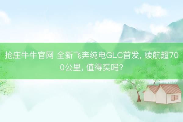 抢庄牛牛官网 全新飞奔纯电GLC首发， 续航超700公里， 值得买吗?