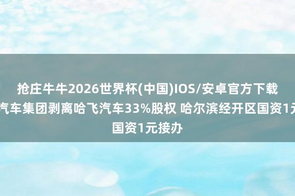 抢庄牛牛2026世界杯(中国)IOS/安卓官方下载 长安汽车集团剥离哈飞汽车33%股权 哈尔滨经开区国资1元接办