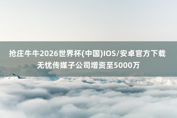 抢庄牛牛2026世界杯(中国)IOS/安卓官方下载 无忧传媒子公司增资至5000万