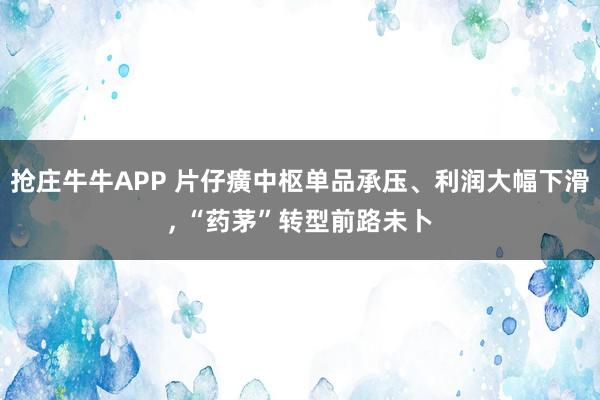 抢庄牛牛APP 片仔癀中枢单品承压、利润大幅下滑， “药茅”转型前路未卜