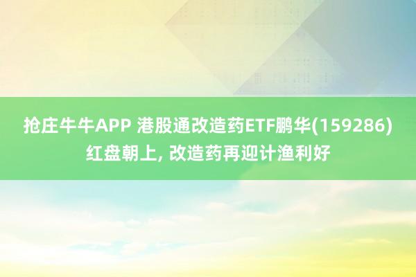 抢庄牛牛APP 港股通改造药ETF鹏华(159286)红盘朝上， 改造药再迎计渔利好