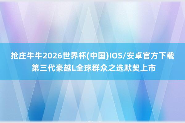 抢庄牛牛2026世界杯(中国)IOS/安卓官方下载 第三代豪越L全球群众之选默契上市