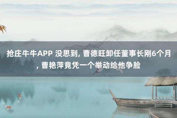 抢庄牛牛APP 没思到， 曹德旺卸任董事长刚6个月， 曹艳萍竟凭一个举动给他争脸