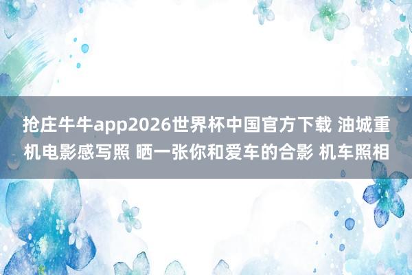 抢庄牛牛app2026世界杯中国官方下载 油城重机电影感写照 晒一张你和爱车的合影 机车照相