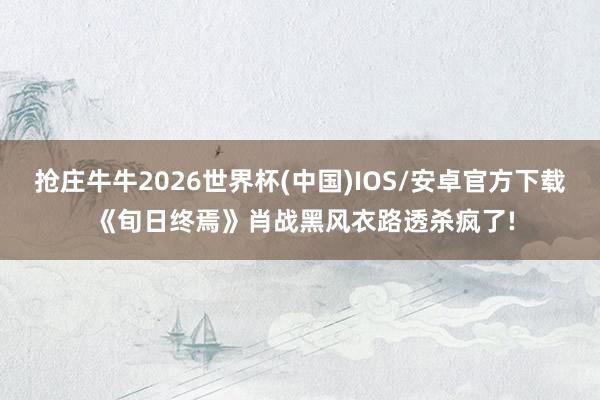 抢庄牛牛2026世界杯(中国)IOS/安卓官方下载 《旬日终焉》肖战黑风衣路透杀疯了!