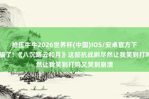 抢庄牛牛2026世界杯(中国)IOS/安卓官方下载 别被名字骗了! 《八沉路云和月》这部抗战剧尽然让我笑到打鸣又哭到崩溃