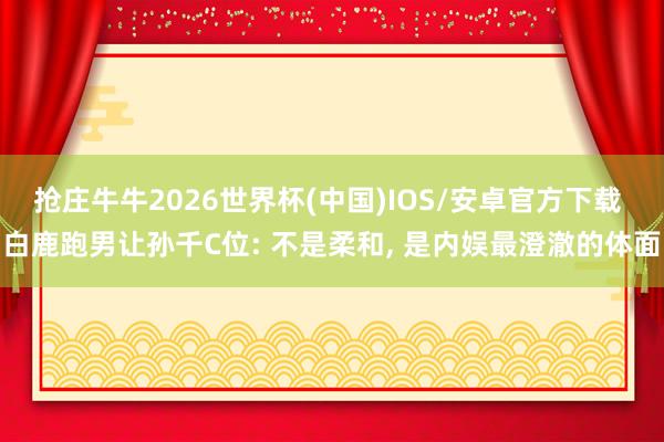 抢庄牛牛2026世界杯(中国)IOS/安卓官方下载 白鹿跑男让孙千C位: 不是柔和， 是内娱最澄澈的体面