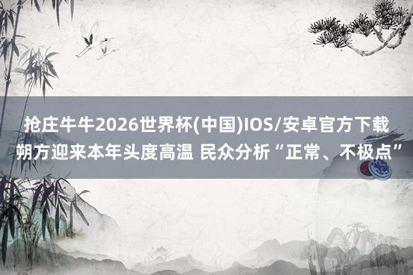 抢庄牛牛2026世界杯(中国)IOS/安卓官方下载 朔方迎来本年头度高温 民众分析“正常、不极点”