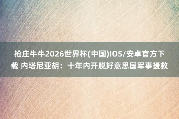 抢庄牛牛2026世界杯(中国)IOS/安卓官方下载 内塔尼亚胡：十年内开脱好意思国军事援救