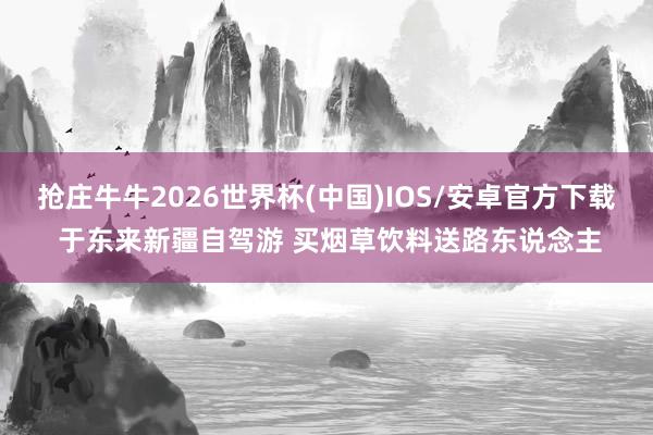 抢庄牛牛2026世界杯(中国)IOS/安卓官方下载 于东来新疆自驾游 买烟草饮料送路东说念主