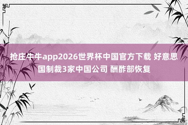 抢庄牛牛app2026世界杯中国官方下载 好意思国制裁3家中国公司 酬酢部恢复