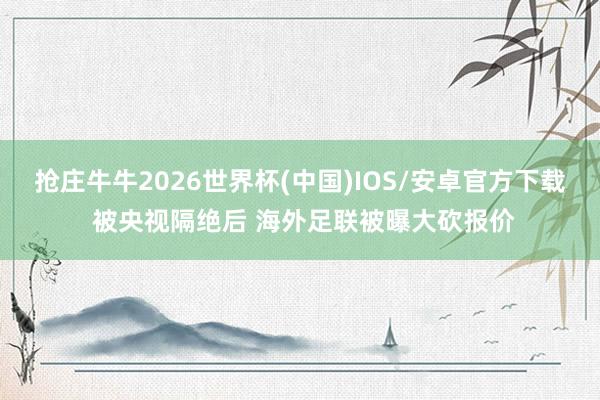 抢庄牛牛2026世界杯(中国)IOS/安卓官方下载 被央视隔绝后 海外足联被曝大砍报价