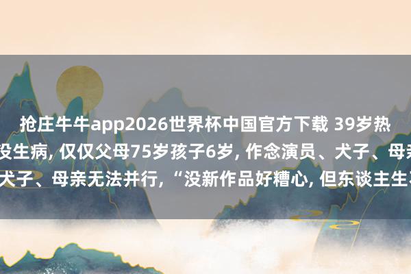抢庄牛牛app2026世界杯中国官方下载 39岁热依扎回复暂别演艺圈: 没生病， 仅仅父母75岁孩子6岁， 作念演员、犬子、母亲无法并行， “没新作品好糟心， 但东谈主生不单为行状而活”