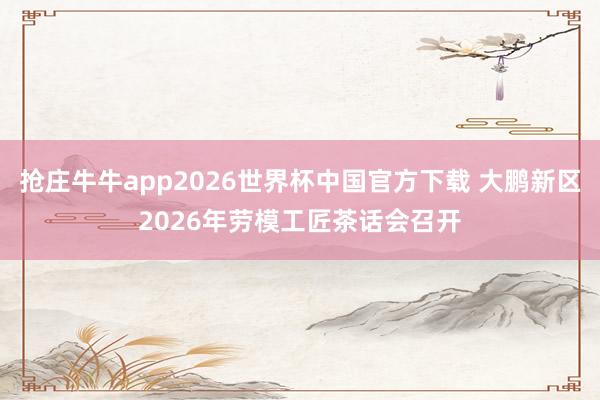 抢庄牛牛app2026世界杯中国官方下载 大鹏新区2026年劳模工匠茶话会召开