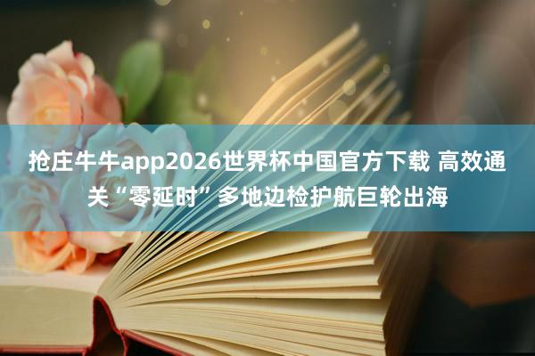 抢庄牛牛app2026世界杯中国官方下载 高效通关“零延时”多地边检护航巨轮出海