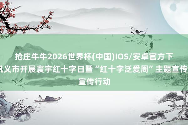 抢庄牛牛2026世界杯(中国)IOS/安卓官方下载 巩义市开展寰宇红十字日暨“红十字泛爱周”主题宣传行动