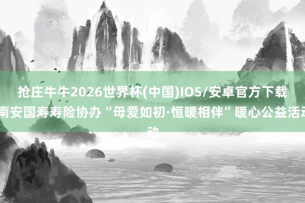 抢庄牛牛2026世界杯(中国)IOS/安卓官方下载 南安国寿寿险协办“母爱如初·恒暖相伴”暖心公益活动