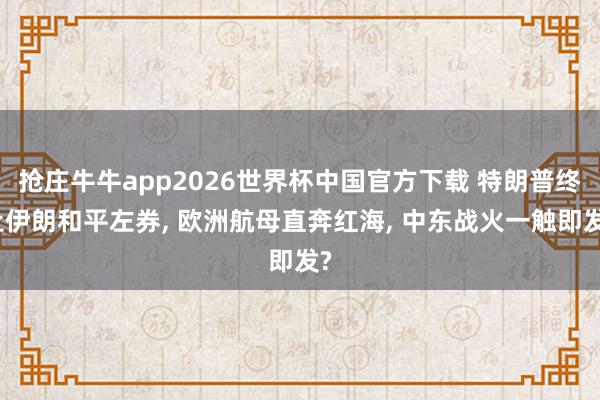 抢庄牛牛app2026世界杯中国官方下载 特朗普终止伊朗和平左券， 欧洲航母直奔红海， 中东战火一触即发?